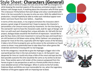 Style Sheet: Characters (General)While, at least in terms of scope, the cave area of the FMP has changed a lot
while keeping the essential aspects of the previous animation project, I don’t
believe I will change much, if anything about the characters who fill that space.
This is because I firmly believe that each design and colour coordinated with
them is far too successful in my eyes to only use once. With the added time in
production, I should hopefully be able to make each individual appear even
better and more fluent than ever before... hopefully.
In terms of the story beats, in my original animation the characters didn't
possess a great range of movement but I hope to express the character's
personalities a fair amount more purely by movement. For the time being, in
the overworld I want to have the characters walk, look for signs of danger and
then run with each part showing their unique attitudes. As I did with the last
project, dialogue boxes would be the forefront of expression. I would like to
give the face shots a bit more movement in not just the eyes and mouth but I
am still hesitant on full blown voice acting. While I believe I am amazing at it
(except for most of the time, especially with the higher voices of the females),
it takes a lot of time to properly sync up the voices to the animation so if push
comes to shove I may potentially have to take ideas from other games like
Undertale and Animal Crossing with no real language.
As for the antagonist, I would like to give the Hydragon a bigger role in the
overworld portion than in the last animation it was in. At that point I was
desperate for time so I could only show a little of the snout and eyes but the
best possible outcome this time would be the same as my wishes to do last
time. These wishes were a full render of the creature juxtaposed from the
heroes to give it size perspective as well as a frontal profile shot to show a
more detailed version of the Hydragon. When it comes to the full render,
Pokémon Black and White are most memorable for me, when the Legendary
Pokémon of the game appear with an imposing roar to boot.
 