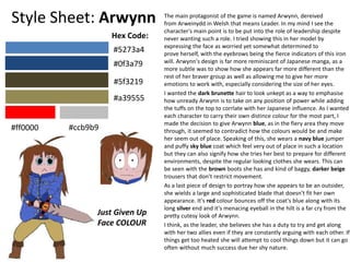 Style Sheet: Arwynn The main protagonist of the game is named Arwynn, dereived
from Arweinydd in Welsh that means Leader. In my mind I see the
character's main point is to be put into the role of leadership despite
never wanting such a role. I tried showing this in her model by
expressing the face as worried yet somewhat determined to
prove herself, with the eyebrows being the fierce indicators of this iron
will. Arwynn's design is far more reminiscant of Japanese manga, as a
more subtle was to show how she appears far more different than the
rest of her braver group as well as allowing me to give her more
emotions to work with, especially considering the size of her eyes.
I wanted the dark brunette hair to look unkept as a way to emphasise
how unready Arwynn is to take on any position of power while adding
the tuffs on the top to corrlate with her Japanese influence. As I wanted
each character to carry their own distince colour for the most part, I
made the decision to give Arwynn blue, as in the fiery area they move
through, it seemed to contradict how the colours would be and make
her seem out of place. Speaking of this, she wears a navy blue jumper
and puffy sky blue coat which feel very out of place in such a location
but they can also signify how she tries her best to prepare for different
environments, despite the regular looking clothes she wears. This can
be seen with the brown boots she has and kind of baggy, darker beige
trousers that don't restrict movement.
As a last piece of design to portray how she appears to be an outsider,
she wields a large and sophisticated blade that doesn’t fit her own
appearance. It's red colour bounces off the coat's blue along with its
long silver end and it's menacing eyeball in the hilt is a far cry from the
pretty cutesy look of Arwynn.
I think, as the leader, she believes she has a duty to try and get along
with her two allies even if they are constantly arguing with each other. If
things get too heated she will attempt to cool things down but it can go
often without much success due her shy nature.
#5273a4
#0f3a79
#5f3219
#a39555
#ff0000 #ccb9b9
Hex Code:
Just Given Up
Face COLOUR
 