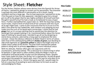 Style Sheet: Fletcher
For the Archer, Fletcher whose name derives from the Spanish for Arrow
of Flecha, I wanted his design to scream out his personality. The character
is perhaps the most different in personality as he is brash, overly
confident and has a large ego. Due to how expressive I wanted him to be,
I first focused on how his face appeared. I decided to give him a broad
grin to off to the player that he was highly confident of himself and then
thought it would funny if he had a mask as he believed he was a Super
Hero. I further exemplified this aspect later on. With the base face pretty
much made, I had to think of what kind of hair someone with this much
of an ego might have. I came to the conclusion that he try to act as if he
didn’t care what his hair looked like, with random curls popping out but
made sure the curls of his beard were immaculate. I chose that he had
ginger hair as it is so eye-catching that he would love the attention he
would get from people looking it. As I mentioned before about the heroic
type of clothing he would wear, I decided to go all out by designing an
overly fancy costume, adorned by a long cape to emphasize the hero
concept. I chose the obvious reference to Robin Hood in terms of colour,
with most of the clothing being different shades of green, but deciding to
add small segments of a greenish-yellow to add to the bright and not so
subtle colour pallet of the Archer. The bow itself matched the yellow
patterns along with its primary aqua blue as a more individual colour.
With his attitude, Fletcher often gets into arguments with his
counterparts, primarily Celeste. This is because he is head strong in what
he believes is right which is often reckless while the Mage is more so
methodical and would prefer to plan out the following moves. Despite
how I have made him look, the Archer isn't a bad person. He will do good
and protect the people he travels with, even if he says he only does so to
show off how heroic he is. I think if the game was full, I would make his
full arc a journey of accepting to work and listen to his team as well as
acknowledging his flaws.
New
ART/COLOUR
Hex Code:
#30b11f
#1c5e13
#aa5420
#b5ce2a
#0f6455
 