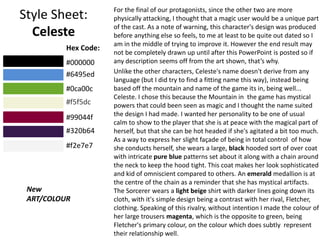 Style Sheet:
Celeste
For the final of our protagonists, since the other two are more
physically attacking, I thought that a magic user would be a unique part
of the cast. As a note of warning, this character's design was produced
before anything else so feels, to me at least to be quite out dated so I
am in the middle of trying to improve it. However the end result may
not be completely drawn up until after this PowerPoint is posted so if
any description seems off from the art shown, that’s why.
Unlike the other characters, Celeste's name doesn't derive from any
language (but I did try to find a fitting name this way), instead being
based off the mountain and name of the game its in, being well...
Celeste. I chose this because the Mountain in the game has mystical
powers that could been seen as magic and I thought the name suited
the design I had made. I wanted her personality to be one of usual
calm to show to the player that she is at peace with the magical part of
herself, but that she can be hot headed if she's agitated a bit too much.
As a way to express her slight façade of being in total control of how
she conducts herself, she wears a large, black hooded sort of over coat
with intricate pure blue patterns set about it along with a chain around
the neck to keep the hood tight. This coat makes her look sophisticated
and kid of omniscient compared to others. An emerald medallion is at
the centre of the chain as a reminder that she has mystical artifacts.
The Sorcerer wears a light beige shirt with darker lines going down its
cloth, with it's simple design being a contrast with her rival, Fletcher,
clothing. Speaking of this rivalry, without intention I made the colour of
her large trousers magenta, which is the opposite to green, being
Fletcher's primary colour, on the colour which does subtly represent
their relationship well.
New
ART/COLOUR
Hex Code:
#000000
#6495ed
#0ca00c
#f5f5dc
#99044f
#320b64
#f2e7e7
 