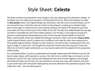 Style Sheet: Celeste
The boots and face have faced the most change in the new adapting of the character's design. As
the boots are more defined at this point, I will describe them first. While the footwear has kept
its blue-purple colour, the original design was fairly basic, with the only intricacies being a sort of
rim around the top. I think this was too similar to how Arwynn's ended up so instead I made
them much larger to match how her coat extends outward. The back of the boots fly up to the
knee while the front remains just in the middle of the calf. The boot has added details like zig-zags
and dots to resemble the rest of the clothes patterns. For the face, in my original concept art I
gave her a pretty generic facial expression, but at that time did include freckles to tone this
down, and the plaits of the hair looked off, although I know for a fact it will remain silvery-white.
I want to give Celeste a smirk to express her confidence and make the eyes more expressive as
they looked stagnant before. However at the moment, I cant find a face I could present from any
type of angle or unique hair. I've thought that wavy hair could be the way to go but I have very
little time to find the right combination so I may have to work with the original for the production
unfortunately.
As I mentioned before, she has a complicated and fraught relationship with Fletcher but tries her
best to keep relaxes, with basically no success. She tries to be a mother figure to Arwynn, as she
thinks she is by far the most mature and understands they have to work together, even though
she thinks her plans are the best. Her arc would be to resolve any issues with Fletcher and work
as one at the end, with them both realizing they are more alike then they wanted to accept. They
might even well... you can take a guess!!
 