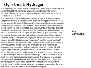 Style Sheet: Hydragon
Funnily enough for the antagonist of the game, the name was one of the first
things I thought of before most anything else in terms of the game's
narrative. The idea of such an imposing creature, I think, would be a great
foe to have to take down.
The main point of the visual structure would of course be the mixing of a
Dragon and a Hydra to create multiple heads on a winged body. With such a
strong concept, I just needed to make the appearance threatening enough to
be considered truly villainous. To begin, I had to understand how the necks
would branch out with looking too clustered. I eventually figured a depth of
field would be necessary, having one of the heads appear in the background
while two remained in the foreground. I have tried to give each head some
personality through how they look without appearing too differently from
the main design. I chose to have angery, sly and insane individual heads as I
thought about the kind of people you wouldn't want to hang around with.
Another more literal difference Inwanted each head to have were the horns
they had, so they could be curly like a ram, straight as a unicorn's, or
somewhere in the middle. I had gotten the faces mostly completed, with
jagged edges in the skin, sharp mismatched teeth and ears close to the
horns. However I the eyes had a couple of test runs as I believed they were
potentially the part that was most threatening to look at. I landed on pitch
black eyes with a piercing yellow pupil, making them appear very scary as
they look like they always have their gaze on you. As for how I made them
emote, I gave the anger one a deep frown and spittles of fire out of the
nostrils, the sly one has a large smirk with bellows of smoke out of the nose
and finally the insane one has their tongue hanging out.
New
ART/COLOUR
 