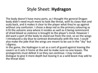 Style Sheet: Hydragon
The body doesn't have many parts, as I thought the general Dragon
body didn't need much more to look like threat, with its claws feet and
scaly back, and it makes it clear to the player what they're up against
without any confusion. I chose a deep red as the primary colouring as
it fit the volcanic area where it resides as well as it being reminiscent
of dried blood so violence is brought to the player's mind. However I
did want a part of the body to stand out from the rest, so on the wings
I introduced a sky blue to contrast dramatically with the rest. I could
also make the joke that the wings are meant to be use in the "sky" but
I digress.
In the game, the Hydragon is set as a sort of guard against leaving the
cavern so it sets it home at the exit to make sure no one leaves. The
protagonists must defeat it so they can continue. I may include
dialogue to give it more depth but leaving it as a wild beast may add to
the threat level.
 