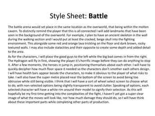 Style Sheet: Battle
The battle arena would set place in the same location as the overworld, that being within the molten
cavern. To distinctly remind the player that this is all connected I will add landmarks that have been
seen in the background of the overworld. For example, I plan to have an ancient skeleton in the wall
during the walking section and I would put at least the cracked, beige skull into the fighting
environment. This alongside some red and orange lava trickling on the floor and dark brown, rocky
textured walls. I may also include stalactites and their opposite to create some depth and added detail
to the area.
As for the characters, I will place the good guys to the left while the big bad comes in from the right.
The Hydragon will fly in first, showing the player it’s horrific image before they can do anything to stop
it. After a few moments, the heroes in jump in, positioning themselves above each other. I will have to
quickly decipher how much floor space it needed so the characters don’t smother each others design.
I will have health bars appear beside the characters, to make it obvious to the player of what risks to
take. I will also have the super metre placed near the bottom of the screen to avoid being too
obtrusive while still being visible. I think that I will have a sort of wheel select screen to choose what
to do, with non-selected options being slightly transparent to avoid clutter. Speaking of options, each
selected character will have a white rim around their model to signify their selection. As this will
hopefully be my first time getting into the complexities of the fight, I haven’t yet got a super clear
image of what the moves will look like, nor how much damage they should do, so I will have think
about these important parts while completing other parts of production.
 