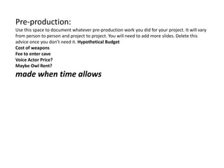 Pre-production:
Use this space to document whatever pre-production work you did for your project. It will vary
from person to person and project to project. You will need to add more slides. Delete this
advice once you don’t need it. Hypothetical Budget
Cost of weapons
Fee to enter cave
Voice Actor Price?
Maybe Owl Rent?
made when time allows
 