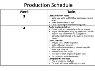 Production Schedule
Week Tasks
3 Last Animation Parts
 Make sure world and fight flow seamlessly into one
other
 Make end sequence to fight
 Clean up pacing or incorrect looking parts
4 Audio Implementation
 Create music and sound effects for the product
 Maybe create speech using my speech and a voice
modifier on a programme like GarageBand
 Correctly size the length of the audio to link with the
visuals
Cover Creation
 Analyse cover arts for inspiration
 Make art to scan for cover
 Add usual cover aspects e.g. barcode, console
name, age rating etc.
 Write blurb for back cover
 Take screen shots of game to put on back
 Put copyrights, controller type etc.
Complete the Product
 Post animation on YouTube
 Put video with cover on Blogger and post
 