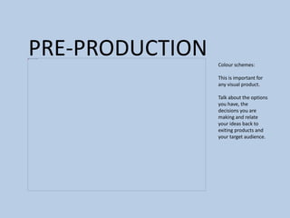 PRE-PRODUCTION Colour schemes:
This is important for
any visual product.
Talk about the options
you have, the
decisions you are
making and relate
your ideas back to
exiting products and
your target audience.
 