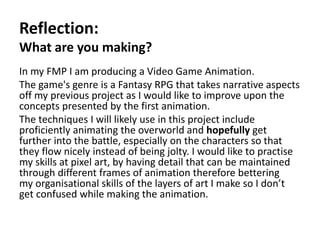 Pre-productionReflection:
What are you making?
In my FMP I am producing a Video Game Animation.
The game's genre is a Fantasy RPG that takes narrative aspects
off my previous project as I would like to improve upon the
concepts presented by the first animation.
The techniques I will likely use in this project include
proficiently animating the overworld and hopefully get
further into the battle, especially on the characters so that
they flow nicely instead of being jolty. I would like to practise
my skills at pixel art, by having detail that can be maintained
through different frames of animation therefore bettering
my organisational skills of the layers of art I make so I don’t
get confused while making the animation.
 