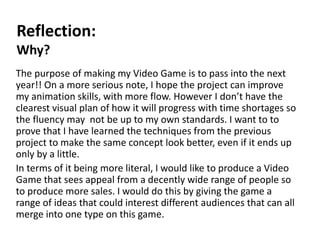 Reflection:
Why?
The purpose of making my Video Game is to pass into the next
year!! On a more serious note, I hope the project can improve
my animation skills, with more flow. However I don’t have the
clearest visual plan of how it will progress with time shortages so
the fluency may not be up to my own standards. I want to to
prove that I have learned the techniques from the previous
project to make the same concept look better, even if it ends up
only by a little.
In terms of it being more literal, I would like to produce a Video
Game that sees appeal from a decently wide range of people so
to produce more sales. I would do this by giving the game a
range of ideas that could interest different audiences that can all
merge into one type on this game.
 