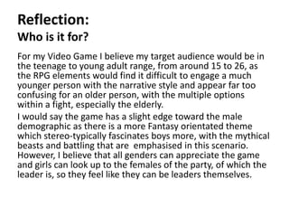 Reflection:
Who is it for?
For my Video Game I believe my target audience would be in
the teenage to young adult range, from around 15 to 26, as
the RPG elements would find it difficult to engage a much
younger person with the narrative style and appear far too
confusing for an older person, with the multiple options
within a fight, especially the elderly.
I would say the game has a slight edge toward the male
demographic as there is a more Fantasy orientated theme
which stereo-typically fascinates boys more, with the mythical
beasts and battling that are emphasised in this scenario.
However, I believe that all genders can appreciate the game
and girls can look up to the females of the party, of which the
leader is, so they feel like they can be leaders themselves.
 
