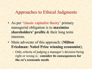 Approaches to Ethical Judgments
• As per ‘classic capitalist theory’ primary
managerial obligation is to maximize
sharehol...