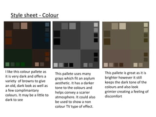 Style sheet - Colour
I like this colour pallete as
it is very dark and offers a
variety of browns to give
an old, dark look as well as
a few complimantary
colours. It may be a little to
dark to see
This pallete is great as it is
brighter however it still
keeps the dark tone of the
colours and also look
grimier creating a feeling of
discomfort
This pallete uses many
grays which fit an asylum
aesthetic. It has a darker
tone to the colours and
helps convey a scarier
atmosphere. It could also
be used to show a non
colour TV type of effect.
 