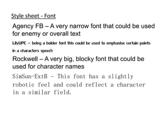 Style sheet - Font
Agency FB – A very narrow font that could be used
for enemy or overall text
LilyUPC – being a bolder font this could be used to emphasise certain points
in a characters speech
Rockwell – A very big, blocky font that could be
used for character names
SimSun-ExtB – This font has a slightly
robotic feel and could reflect a character
in a similar field.
 