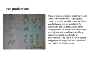 Pre-production:
These are some character sketches I made
to try and envision what the playable
character should look like. I wanted him to
look fairly roughed up but also fit for
exploration as he is getting used to the
strange worlds he encounters. This can be
seen with sturdy travel boots and long
coat which would help hi take on
environments. The rips in his shirt help to
exaggerate his rough look and that he has
had to fight on his adventure.
 