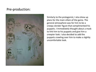 Pre-production:
Similarly to the protagonist, I also drew up
plans for the main villain of the game. The
general atmosphere was for him to be a
creepy slender figure that complimented his
puppets. I Immediately thought about a mask
to link him to his puppets and give him a
creepier look. I also decided to add the
puppets crawling over him to make a slightly
uncomfortable look.
 
