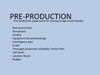PRE-PRODUCTIONPre-production paperwork for moving image could include:
∙ Risk assessment
∙ Storyboard
∙ Shotlist
∙ Equipment list and bookings
∙ Contingency plan
∙ Script
∙ Thorough production schedule/ Action Plan
∙ Call sheet
∙ Location Recce
∙ Budget
 