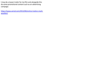 I may do a teaser trailer for my film and alongside this
do some promotional content such as an advertising
campaign.
https://www.wired.com/2013/06/online-trailers-mark-
woollen/
 