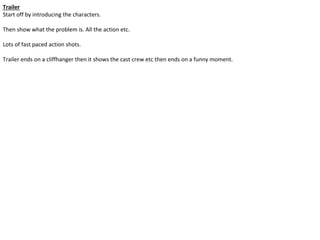 Trailer
Start off by introducing the characters.
Then show what the problem is. All the action etc.
Lots of fast paced action shots.
Trailer ends on a cliffhanger then it shows the cast crew etc then ends on a funny moment.
 