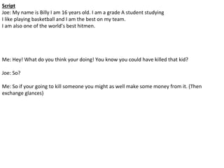 Script
Joe: My name is Billy I am 16 years old. I am a grade A student studying
I like playing basketball and I am the best on my team.
I am also one of the world’s best hitmen.
Me: Hey! What do you think your doing! You know you could have killed that kid?
Joe: So?
Me: So if your going to kill someone you might as well make some money from it. (Then
exchange glances)
 