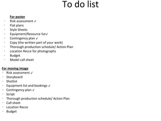 To do list
For poster
∙ Risk assessment ✔
∙ Flat plans
∙ Style Sheets
∙ Equipment/Resource list✔
∙ Contingency plan ✔
∙ Copy (the written part of your work)
∙ Thorough production schedule/ Action Plan
∙ Location Recce for photographs
∙ Budget
∙ Model call sheet
For moving image
∙ Risk assessment ✔
∙ Storyboard
∙ Shotlist
∙ Equipment list and bookings ✔
∙ Contingency plan ✔
∙ Script
∙ Thorough production schedule/ Action Plan
∙ Call sheet
∙ Location Recce
∙ Budget
 