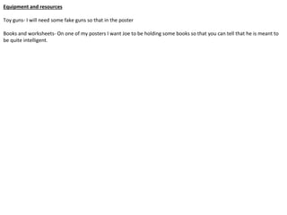 Equipment and resources
Toy guns- I will need some fake guns so that in the poster
Books and worksheets- On one of my posters I want Joe to be holding some books so that you can tell that he is meant to
be quite intelligent.
 