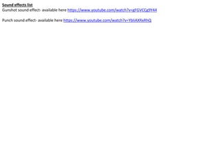 Sound effects list
Gunshot sound effect- available here https://www.youtube.com/watch?v=gFGVCCg9Y44
Punch sound effect- available here https://www.youtube.com/watch?v=YbliAXRxRhQ
 