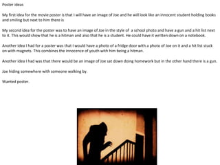 Poster ideas
My first idea for the movie poster is that I will have an image of Joe and he will look like an innocent student holding books
and smiling but next to him there is
My second idea for the poster was to have an image of Joe in the style of a school photo and have a gun and a hit list next
to it. This would show that he is a hitman and also that he is a student. He could have it written down on a notebook.
Another idea I had for a poster was that I would have a photo of a fridge door with a photo of Joe on it and a hit list stuck
on with magnets. This combines the innocence of youth with him being a hitman.
Another idea I had was that there would be an image of Joe sat down doing homework but in the other hand there is a gun.
Joe hiding somewhere with someone walking by.
Wanted poster.
 