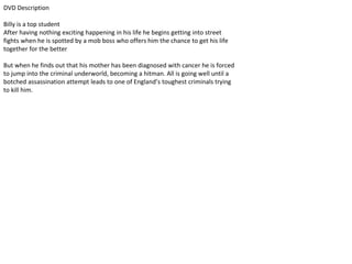 DVD Description
Billy is a top student
After having nothing exciting happening in his life he begins getting into street
fights when he is spotted by a mob boss who offers him the chance to get his life
together for the better
But when he finds out that his mother has been diagnosed with cancer he is forced
to jump into the criminal underworld, becoming a hitman. All is going well until a
botched assassination attempt leads to one of England’s toughest criminals trying
to kill him.
 