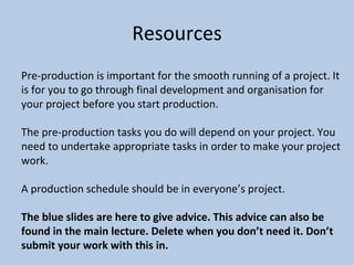 Resources
Pre-production is important for the smooth running of a project. It
is for you to go through final development and organisation for
your project before you start production.
The pre-production tasks you do will depend on your project. You
need to undertake appropriate tasks in order to make your project
work.
A production schedule should be in everyone’s project.
The blue slides are here to give advice. This advice can also be
found in the main lecture. Delete when you don’t need it. Don’t
submit your work with this in.
 