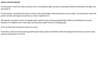 Colour schemes (poster)
For the poster I want the colour scheme to be a mix between light and dark, showing the difference between the light and
dark side of
For the poster, I would like the colour scheme to be quite bright, featuring colours such as white. This is because I want the
poster to look seemingly innocent but on closer inspection it is
The idea for my poster is that I am going to get a photo of Joe smiling wearing bright clothes and looking very normal,
however his shadow is him in the exact same position apart from he is holding a gun.
Or if not that then he will be in front of a mirror.
If not that, I want Joe to be wearing clothing that really makes him blend in with the background so that you need to look
twice to notice that he is there.
 