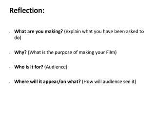 Pre-production
• What are you making? (explain what you have been asked to
do)
• Why? (What is the purpose of making your Film)
• Who is it for? (Audience)
• Where will it appear/on what? (How will audience see it)
Reflection:
 