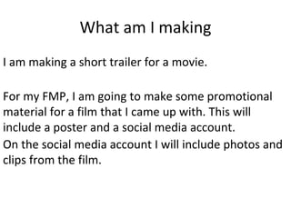 What am I making
I am making a short trailer for a movie.
For my FMP, I am going to make some promotional
material for a film that I came up with. This will
include a poster and a social media account.
On the social media account I will include photos and
clips from the film.
 