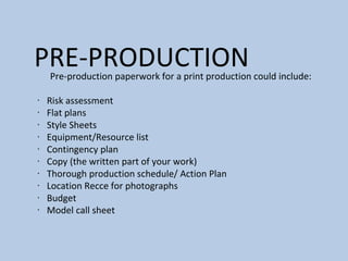 PRE-PRODUCTIONPre-production paperwork for a print production could include:
∙ Risk assessment
∙ Flat plans
∙ Style Sheets
∙ Equipment/Resource list
∙ Contingency plan
∙ Copy (the written part of your work)
∙ Thorough production schedule/ Action Plan
∙ Location Recce for photographs
∙ Budget
∙ Model call sheet
 