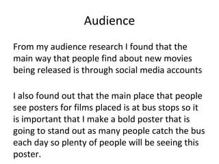 Audience
From my audience research I found that the
main way that people find about new movies
being released is through social media accounts
I also found out that the main place that people
see posters for films placed is at bus stops so it
is important that I make a bold poster that is
going to stand out as many people catch the bus
each day so plenty of people will be seeing this
poster.
 