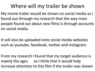 Where will my trailer be shown
My movie trailer would be shown on social media as I
found out through my research that the way most
people found out about new films is through accounts
on social media.
It will also be uploaded onto social media websites
such as youtube, facebook, twitter and instagram.
From my research I found that my target audience is
mainly the ages so I think that it would help
increase attention to this film if the trailer was shown
 