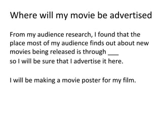 Where will my movie be advertised
From my audience research, I found that the
place most of my audience finds out about new
movies being released is through ___
so I will be sure that I advertise it here.
I will be making a movie poster for my film.
 