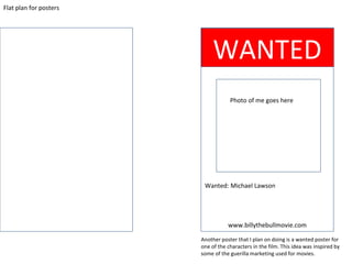 Flat plan for posters
WANTED
Photo of me goes here
www.billythebullmovie.com
Another poster that I plan on doing is a wanted poster for
one of the characters in the film. This idea was inspired by
some of the guerilla marketing used for movies.
Wanted: Michael Lawson
 