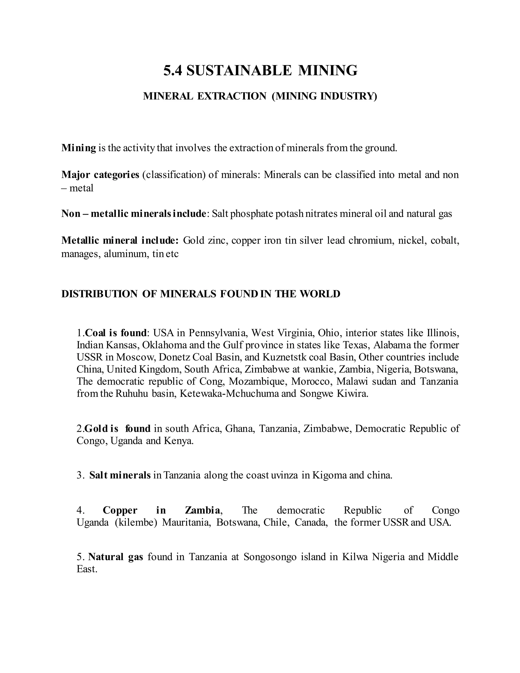 5.4 SUSTAINABLE MINING
MINERAL EXTRACTION (MINING INDUSTRY)
Mining is the activitythat involves the extractionof minerals from the ground.
Major categories (classification) of minerals: Minerals can be classified into metal and non
– metal
Non – metallic mineralsinclude: Salt phosphate potashnitrates mineral oil and natural gas
Metallic mineral include: Gold zinc, copper iron tin silver lead chromium, nickel, cobalt,
manages, aluminum, tinetc
DISTRIBUTION OF MINERALS FOUND IN THE WORLD
1.Coal is found: USA in Pennsylvania, West Virginia, Ohio, interior states like Illinois,
Indian Kansas, Oklahoma and the Gulf province in states like Texas, Alabama the former
USSR in Moscow, Donetz Coal Basin, and Kuznetstk coal Basin, Other countries include
China, United Kingdom, South Africa, Zimbabwe at wankie, Zambia, Nigeria, Botswana,
The democratic republic of Cong, Mozambique, Morocco, Malawi sudan and Tanzania
from the Ruhuhu basin, Ketewaka-Mchuchuma and Songwe Kiwira.
2.Gold is found in south Africa, Ghana, Tanzania, Zimbabwe, Democratic Republic of
Congo, Uganda and Kenya.
3. Salt minerals inTanzania along the coast uvinza in Kigoma and china.
4. Copper in Zambia, The democratic Republic of Congo
Uganda (kilembe) Mauritania, Botswana, Chile, Canada, the former USSR and USA.
5. Natural gas found in Tanzania at Songosongo island in Kilwa Nigeria and Middle
East.
 