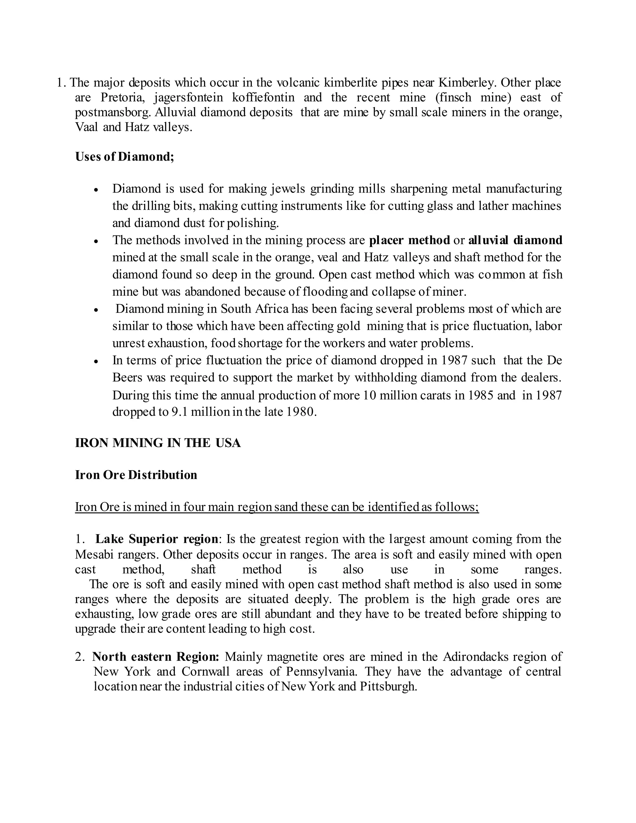 1. The major deposits which occur in the volcanic kimberlite pipes near Kimberley. Other place
are Pretoria, jagersfontein koffiefontin and the recent mine (finsch mine) east of
postmansborg. Alluvial diamond deposits that are mine by small scale miners in the orange,
Vaal and Hatz valleys.
Uses of Diamond;
 Diamond is used for making jewels grinding mills sharpening metal manufacturing
the drilling bits, making cutting instruments like for cutting glass and lather machines
and diamond dust for polishing.
 The methods involved in the mining process are placer method or alluvial diamond
mined at the small scale in the orange, veal and Hatz valleys and shaft method for the
diamond found so deep in the ground. Open cast method which was common at fish
mine but was abandoned because of floodingand collapse of miner.
 Diamond mining in South Africa has been facing several problems most of which are
similar to those which have been affecting gold mining that is price fluctuation, labor
unrest exhaustion, foodshortage for the workers and water problems.
 In terms of price fluctuation the price of diamond dropped in 1987 such that the De
Beers was required to support the market by withholding diamond from the dealers.
During this time the annual production of more 10 million carats in 1985 and in 1987
dropped to 9.1 millioninthe late 1980.
IRON MINING IN THE USA
Iron Ore Distribution
Iron Ore is mined in four main regionsand these can be identifiedas follows;
1. Lake Superior region: Is the greatest region with the largest amount coming from the
Mesabi rangers. Other deposits occur in ranges. The area is soft and easily mined with open
cast method, shaft method is also use in some ranges.
The ore is soft and easily mined with open cast method shaft method is also used in some
ranges where the deposits are situated deeply. The problem is the high grade ores are
exhausting, low grade ores are still abundant and they have to be treated before shipping to
upgrade their are content leading to high cost.
2. North eastern Region: Mainly magnetite ores are mined in the Adirondacks region of
New York and Cornwall areas of Pennsylvania. They have the advantage of central
locationnear the industrial cities of New York and Pittsburgh.
 