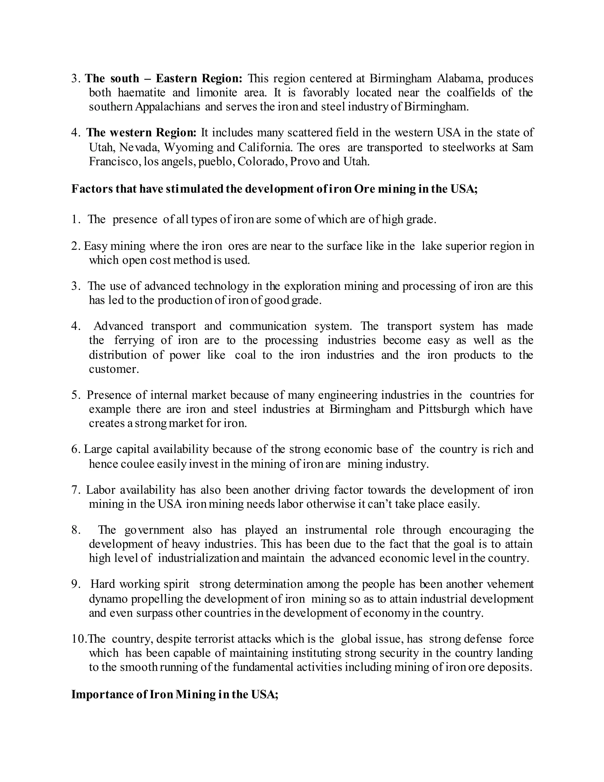 3. The south – Eastern Region: This region centered at Birmingham Alabama, produces
both haematite and limonite area. It is favorably located near the coalfields of the
southernAppalachians and serves the ironand steel industryof Birmingham.
4. The western Region: It includes many scattered field in the western USA in the state of
Utah, Nevada, Wyoming and California. The ores are transported to steelworks at Sam
Francisco, los angels, pueblo, Colorado, Provo and Utah.
Factors that have stimulatedthe development ofironOre mining inthe USA;
1. The presence of all types of ironare some of which are of high grade.
2. Easy mining where the iron ores are near to the surface like in the lake superior region in
which open cost methodis used.
3. The use of advanced technology in the exploration mining and processing of iron are this
has led to the productionof ironof goodgrade.
4. Advanced transport and communication system. The transport system has made
the ferrying of iron are to the processing industries become easy as well as the
distribution of power like coal to the iron industries and the iron products to the
customer.
5. Presence of internal market because of many engineering industries in the countries for
example there are iron and steel industries at Birmingham and Pittsburgh which have
creates astrongmarket for iron.
6. Large capital availability because of the strong economic base of the country is rich and
hence coulee easilyinvest in the mining of ironare mining industry.
7. Labor availability has also been another driving factor towards the development of iron
mining in the USA ironmining needs labor otherwise it can’t take place easily.
8. The government also has played an instrumental role through encouraging the
development of heavy industries. This has been due to the fact that the goal is to attain
high level of industrializationand maintain the advanced economic level inthe country.
9. Hard working spirit strong determination among the people has been another vehement
dynamo propelling the development of iron mining so as to attain industrial development
and even surpass other countries inthe development of economyinthe country.
10.The country, despite terrorist attacks which is the global issue, has strong defense force
which has been capable of maintaining instituting strong security in the country landing
to the smoothrunning of the fundamental activities including mining of ironore deposits.
Importance of IronMining inthe USA;
 