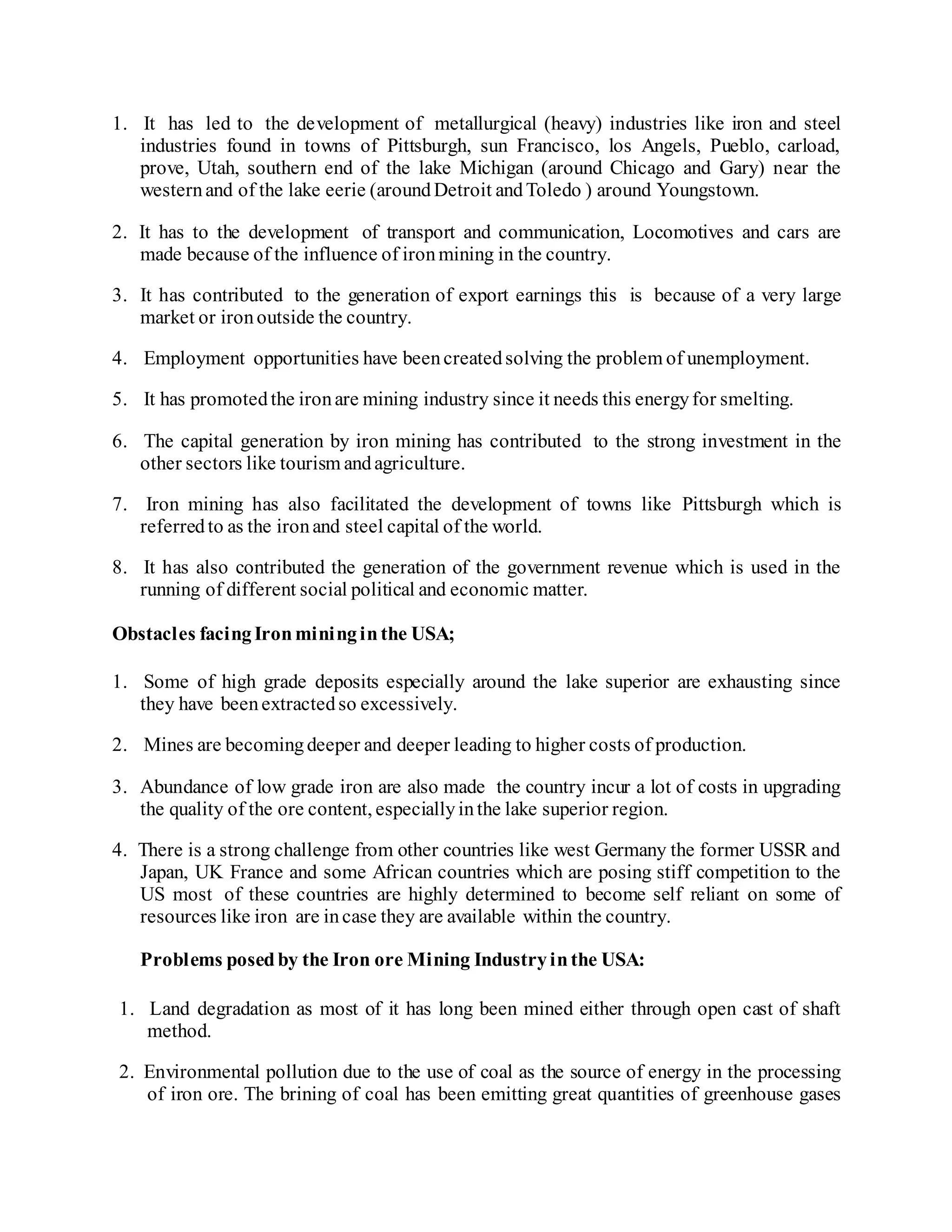 1. It has led to the development of metallurgical (heavy) industries like iron and steel
industries found in towns of Pittsburgh, sun Francisco, los Angels, Pueblo, carload,
prove, Utah, southern end of the lake Michigan (around Chicago and Gary) near the
westernand of the lake eerie (aroundDetroit andToledo ) around Youngstown.
2. It has to the development of transport and communication, Locomotives and cars are
made because of the influence of ironmining in the country.
3. It has contributed to the generation of export earnings this is because of a very large
market or ironoutside the country.
4. Employment opportunities have beencreatedsolving the problem of unemployment.
5. It has promotedthe ironare mining industry since it needs this energyfor smelting.
6. The capital generation by iron mining has contributed to the strong investment in the
other sectors like tourism andagriculture.
7. Iron mining has also facilitated the development of towns like Pittsburgh which is
referredto as the ironand steel capital of the world.
8. It has also contributed the generation of the government revenue which is used in the
running of different social political and economic matter.
Obstacles facingIronmininginthe USA;
1. Some of high grade deposits especially around the lake superior are exhausting since
they have beenextractedso excessively.
2. Mines are becomingdeeper and deeper leading to higher costs of production.
3. Abundance of low grade iron are also made the country incur a lot of costs in upgrading
the quality of the ore content, especiallyinthe lake superior region.
4. There is a strong challenge from other countries like west Germany the former USSR and
Japan, UK France and some African countries which are posing stiff competition to the
US most of these countries are highly determined to become self reliant on some of
resources like iron are incase they are available within the country.
Problems posedby the Iron ore Mining Industryinthe USA:
1. Land degradation as most of it has long been mined either through open cast of shaft
method.
2. Environmental pollution due to the use of coal as the source of energy in the processing
of iron ore. The brining of coal has been emitting great quantities of greenhouse gases
 