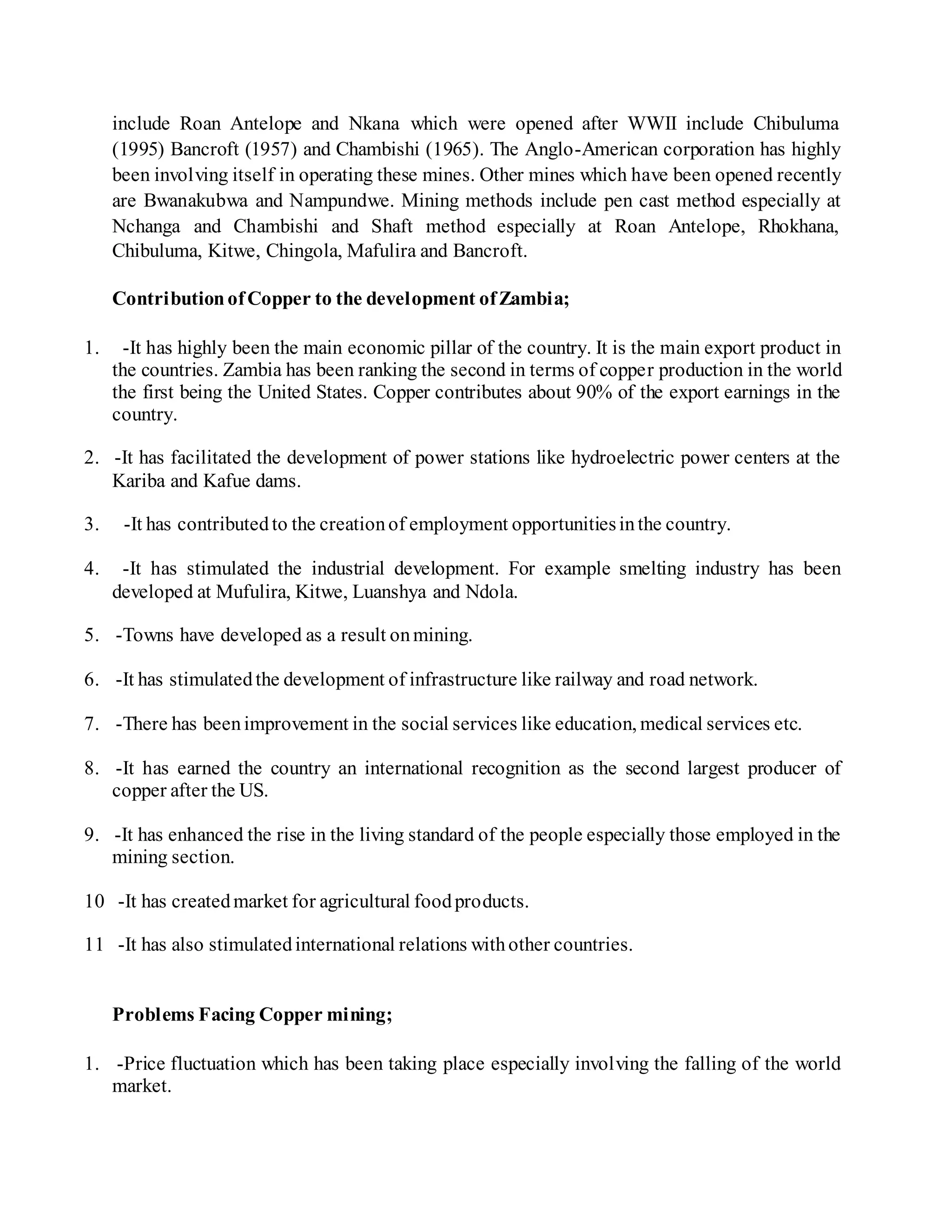 include Roan Antelope and Nkana which were opened after WWII include Chibuluma
(1995) Bancroft (1957) and Chambishi (1965). The Anglo-American corporation has highly
been involving itself in operating these mines. Other mines which have been opened recently
are Bwanakubwa and Nampundwe. Mining methods include pen cast method especially at
Nchanga and Chambishi and Shaft method especially at Roan Antelope, Rhokhana,
Chibuluma, Kitwe, Chingola, Mafulira and Bancroft.
ContributionofCopper to the development ofZambia;
1. -It has highly been the main economic pillar of the country. It is the main export product in
the countries. Zambia has been ranking the second in terms of copper production in the world
the first being the United States. Copper contributes about 90% of the export earnings in the
country.
2. -It has facilitated the development of power stations like hydroelectric power centers at the
Kariba and Kafue dams.
3. -It has contributedto the creationof employment opportunitiesinthe country.
4. -It has stimulated the industrial development. For example smelting industry has been
developed at Mufulira, Kitwe, Luanshya and Ndola.
5. -Towns have developed as a result onmining.
6. -It has stimulatedthe development of infrastructure like railway and road network.
7. -There has beenimprovement in the social services like education, medical services etc.
8. -It has earned the country an international recognition as the second largest producer of
copper after the US.
9. -It has enhanced the rise in the living standard of the people especially those employed in the
mining section.
10 -It has createdmarket for agricultural foodproducts.
11 -It has also stimulatedinternational relations withother countries.
Problems Facing Copper mining;
1. -Price fluctuation which has been taking place especially involving the falling of the world
market.
 