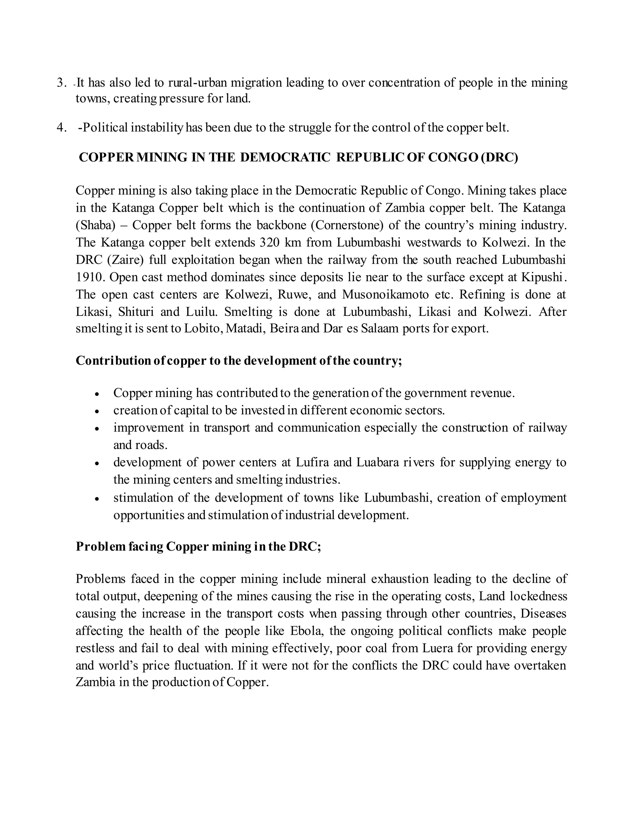 3. -It has also led to rural-urban migration leading to over concentration of people in the mining
towns, creatingpressure for land.
4. -Political instabilityhas been due to the struggle for the control of the copper belt.
COPPER MINING IN THE DEMOCRATIC REPUBLIC OF CONGO (DRC)
Copper mining is also taking place in the Democratic Republic of Congo. Mining takes place
in the Katanga Copper belt which is the continuation of Zambia copper belt. The Katanga
(Shaba) – Copper belt forms the backbone (Cornerstone) of the country’s mining industry.
The Katanga copper belt extends 320 km from Lubumbashi westwards to Kolwezi. In the
DRC (Zaire) full exploitation began when the railway from the south reached Lubumbashi
1910. Open cast method dominates since deposits lie near to the surface except at Kipushi.
The open cast centers are Kolwezi, Ruwe, and Musonoikamoto etc. Refining is done at
Likasi, Shituri and Luilu. Smelting is done at Lubumbashi, Likasi and Kolwezi. After
smeltingit is sent to Lobito, Matadi, Beiraand Dar es Salaam ports for export.
Contributionofcopper to the development ofthe country;
 Copper mining has contributedto the generationof the government revenue.
 creationof capital to be investedin different economic sectors.
 improvement in transport and communication especially the construction of railway
and roads.
 development of power centers at Lufira and Luabara rivers for supplying energy to
the mining centers and smeltingindustries.
 stimulation of the development of towns like Lubumbashi, creation of employment
opportunities and stimulationof industrial development.
Problem facing Copper mining inthe DRC;
Problems faced in the copper mining include mineral exhaustion leading to the decline of
total output, deepening of the mines causing the rise in the operating costs, Land lockedness
causing the increase in the transport costs when passing through other countries, Diseases
affecting the health of the people like Ebola, the ongoing political conflicts make people
restless and fail to deal with mining effectively, poor coal from Luera for providing energy
and world’s price fluctuation. If it were not for the conflicts the DRC could have overtaken
Zambia in the productionof Copper.
 
