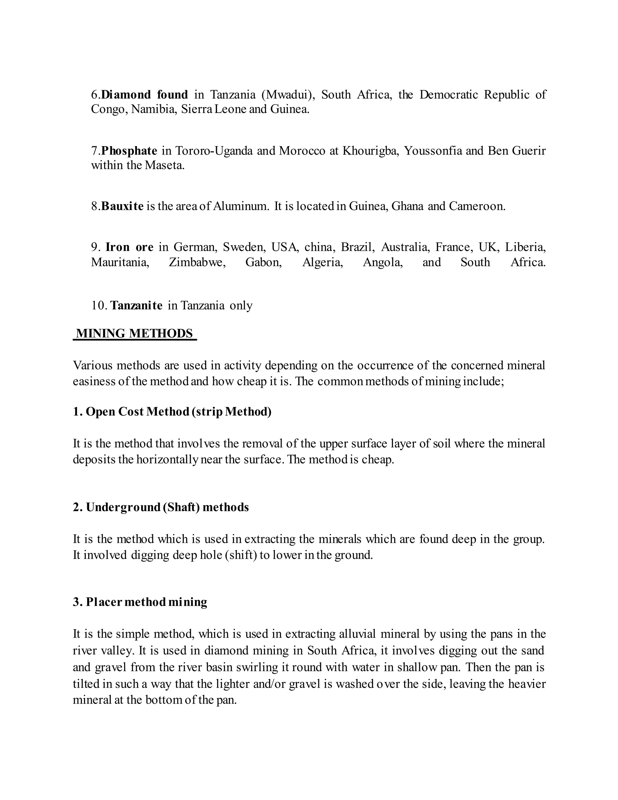 6.Diamond found in Tanzania (Mwadui), South Africa, the Democratic Republic of
Congo, Namibia, SierraLeone and Guinea.
7.Phosphate in Tororo-Uganda and Morocco at Khourigba, Youssonfia and Ben Guerir
within the Maseta.
8.Bauxite is the areaof Aluminum. It is locatedin Guinea, Ghana and Cameroon.
9. Iron ore in German, Sweden, USA, china, Brazil, Australia, France, UK, Liberia,
Mauritania, Zimbabwe, Gabon, Algeria, Angola, and South Africa.
10. Tanzanite in Tanzania only
MINING METHODS
Various methods are used in activity depending on the occurrence of the concerned mineral
easiness of the methodand how cheap it is. The commonmethods of mininginclude;
1. Open Cost Method(stripMethod)
It is the method that involves the removal of the upper surface layer of soil where the mineral
deposits the horizontallynear the surface. The methodis cheap.
2. Underground(Shaft) methods
It is the method which is used in extracting the minerals which are found deep in the group.
It involved digging deep hole (shift) to lower inthe ground.
3. Placermethodmining
It is the simple method, which is used in extracting alluvial mineral by using the pans in the
river valley. It is used in diamond mining in South Africa, it involves digging out the sand
and gravel from the river basin swirling it round with water in shallow pan. Then the pan is
tilted in such a way that the lighter and/or gravel is washed over the side, leaving the heavier
mineral at the bottom of the pan.
 