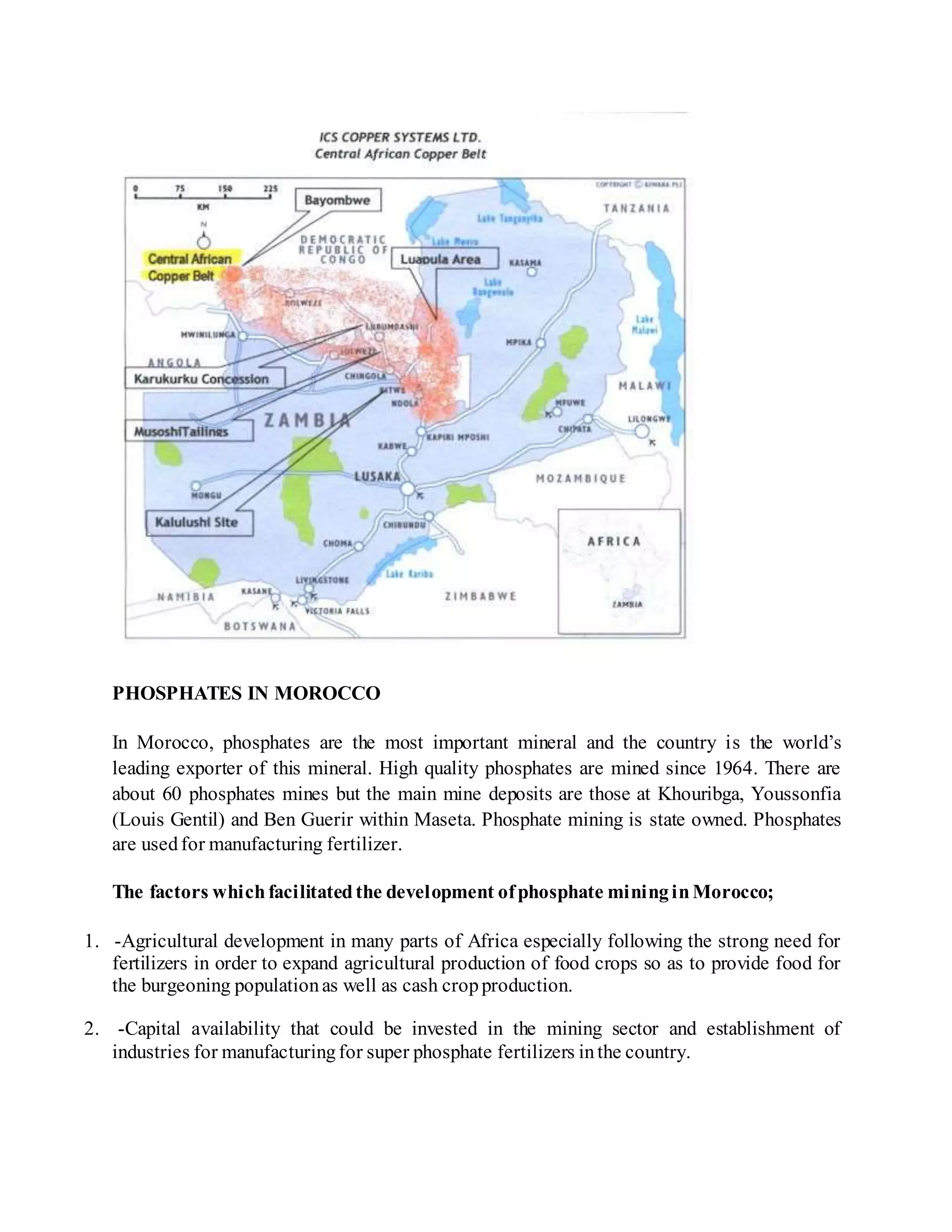 PHOSPHATES IN MOROCCO
In Morocco, phosphates are the most important mineral and the country is the world’s
leading exporter of this mineral. High quality phosphates are mined since 1964. There are
about 60 phosphates mines but the main mine deposits are those at Khouribga, Youssonfia
(Louis Gentil) and Ben Guerir within Maseta. Phosphate mining is state owned. Phosphates
are usedfor manufacturing fertilizer.
The factors whichfacilitatedthe development ofphosphate mininginMorocco;
1. -Agricultural development in many parts of Africa especially following the strong need for
fertilizers in order to expand agricultural production of food crops so as to provide food for
the burgeoning populationas well as cash cropproduction.
2. -Capital availability that could be invested in the mining sector and establishment of
industries for manufacturingfor super phosphate fertilizers inthe country.
 