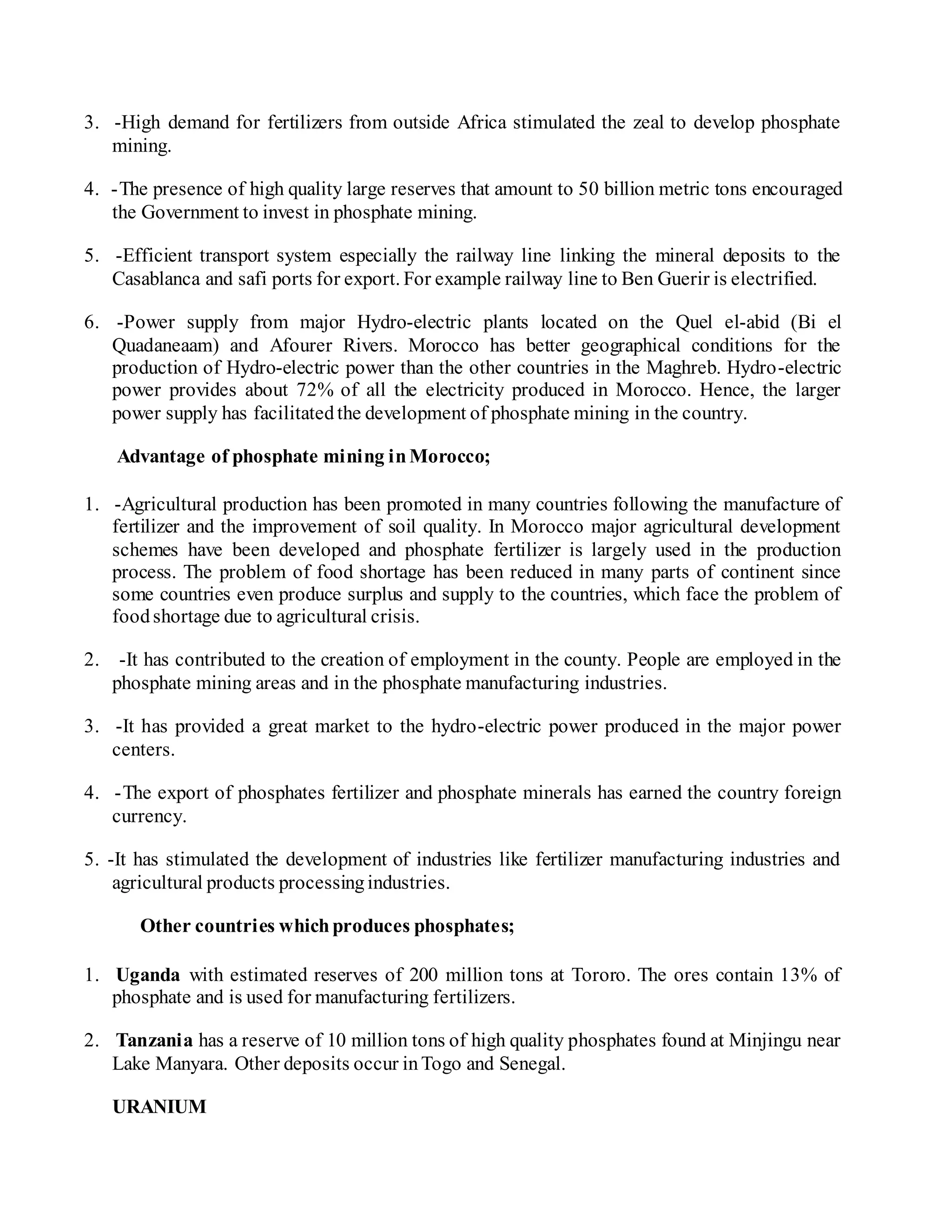 3. -High demand for fertilizers from outside Africa stimulated the zeal to develop phosphate
mining.
4. -The presence of high quality large reserves that amount to 50 billion metric tons encouraged
the Government to invest in phosphate mining.
5. -Efficient transport system especially the railway line linking the mineral deposits to the
Casablanca and safi ports for export. For example railway line to Ben Guerir is electrified.
6. -Power supply from major Hydro-electric plants located on the Quel el-abid (Bi el
Quadaneaam) and Afourer Rivers. Morocco has better geographical conditions for the
production of Hydro-electric power than the other countries in the Maghreb. Hydro-electric
power provides about 72% of all the electricity produced in Morocco. Hence, the larger
power supply has facilitatedthe development of phosphate mining in the country.
Advantage of phosphate mining inMorocco;
1. -Agricultural production has been promoted in many countries following the manufacture of
fertilizer and the improvement of soil quality. In Morocco major agricultural development
schemes have been developed and phosphate fertilizer is largely used in the production
process. The problem of food shortage has been reduced in many parts of continent since
some countries even produce surplus and supply to the countries, which face the problem of
foodshortage due to agricultural crisis.
2. -It has contributed to the creation of employment in the county. People are employed in the
phosphate mining areas and in the phosphate manufacturing industries.
3. -It has provided a great market to the hydro-electric power produced in the major power
centers.
4. -The export of phosphates fertilizer and phosphate minerals has earned the country foreign
currency.
5. -It has stimulated the development of industries like fertilizer manufacturing industries and
agricultural products processingindustries.
Other countries whichproduces phosphates;
1. Uganda with estimated reserves of 200 million tons at Tororo. The ores contain 13% of
phosphate and is used for manufacturing fertilizers.
2. Tanzania has a reserve of 10 million tons of high quality phosphates found at Minjingu near
Lake Manyara. Other deposits occur inTogo and Senegal.
URANIUM
 