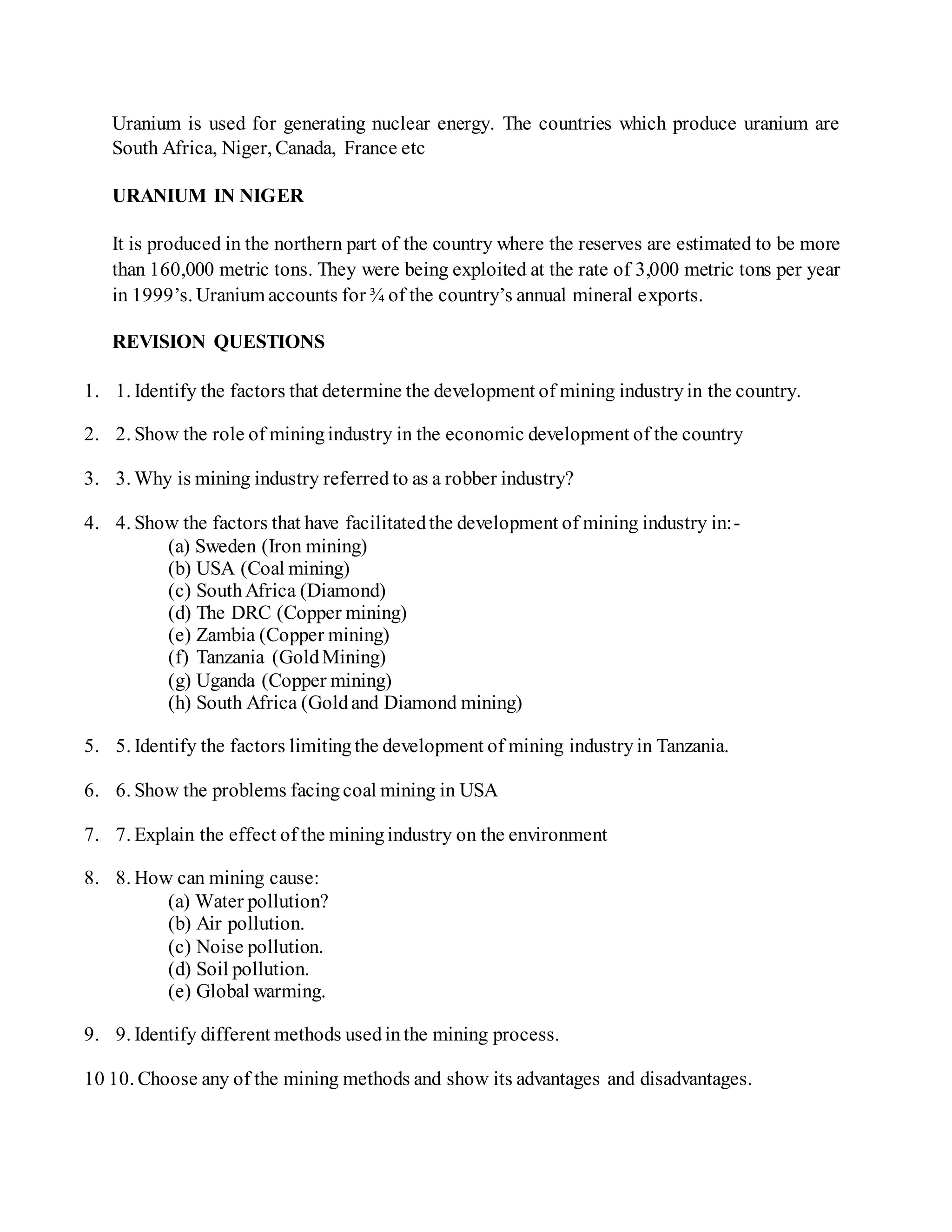 Uranium is used for generating nuclear energy. The countries which produce uranium are
South Africa, Niger, Canada, France etc
URANIUM IN NIGER
It is produced in the northern part of the country where the reserves are estimated to be more
than 160,000 metric tons. They were being exploited at the rate of 3,000 metric tons per year
in 1999’s. Uranium accounts for ¾ of the country’s annual mineral exports.
REVISION QUESTIONS
1. 1. Identify the factors that determine the development of mining industryin the country.
2. 2. Show the role of miningindustry in the economic development of the country
3. 3. Why is mining industry referred to as a robber industry?
4. 4. Show the factors that have facilitatedthe development of mining industry in:-
(a) Sweden (Iron mining)
(b) USA (Coal mining)
(c) SouthAfrica (Diamond)
(d) The DRC (Copper mining)
(e) Zambia (Copper mining)
(f) Tanzania (GoldMining)
(g) Uganda (Copper mining)
(h) South Africa (Goldand Diamond mining)
5. 5. Identify the factors limitingthe development of mining industryin Tanzania.
6. 6. Show the problems facingcoal mining in USA
7. 7. Explain the effect of the miningindustry on the environment
8. 8. How can mining cause:
(a) Water pollution?
(b) Air pollution.
(c) Noise pollution.
(d) Soil pollution.
(e) Global warming.
9. 9. Identify different methods usedinthe mining process.
10 10. Choose any of the mining methods and show its advantages and disadvantages.
 