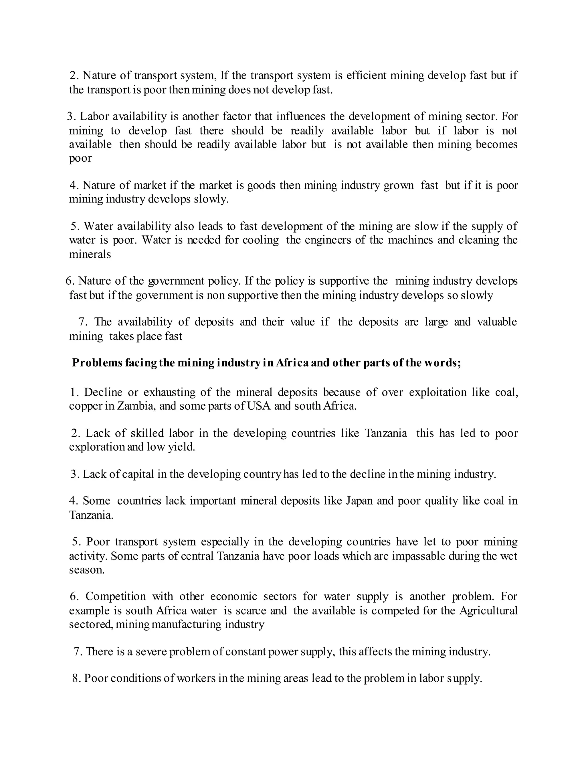 2. Nature of transport system, If the transport system is efficient mining develop fast but if
the transport is poor thenmining does not developfast.
3. Labor availability is another factor that influences the development of mining sector. For
mining to develop fast there should be readily available labor but if labor is not
available then should be readily available labor but is not available then mining becomes
poor
4. Nature of market if the market is goods then mining industry grown fast but if it is poor
mining industry develops slowly.
5. Water availability also leads to fast development of the mining are slow if the supply of
water is poor. Water is needed for cooling the engineers of the machines and cleaning the
minerals
6. Nature of the government policy. If the policy is supportive the mining industry develops
fast but if the government is non supportive then the mining industry develops so slowly
7. The availability of deposits and their value if the deposits are large and valuable
mining takes place fast
Problems facingthe mining industryinAfricaand other parts of the words;
1. Decline or exhausting of the mineral deposits because of over exploitation like coal,
copper in Zambia, and some parts of USA and southAfrica.
2. Lack of skilled labor in the developing countries like Tanzania this has led to poor
explorationand low yield.
3. Lack of capital in the developing countryhas led to the decline inthe mining industry.
4. Some countries lack important mineral deposits like Japan and poor quality like coal in
Tanzania.
5. Poor transport system especially in the developing countries have let to poor mining
activity. Some parts of central Tanzania have poor loads which are impassable during the wet
season.
6. Competition with other economic sectors for water supply is another problem. For
example is south Africa water is scarce and the available is competed for the Agricultural
sectored, miningmanufacturing industry
7. There is a severe problem of constant power supply, this affects the mining industry.
8. Poor conditions of workers inthe mining areas lead to the problem in labor supply.
 