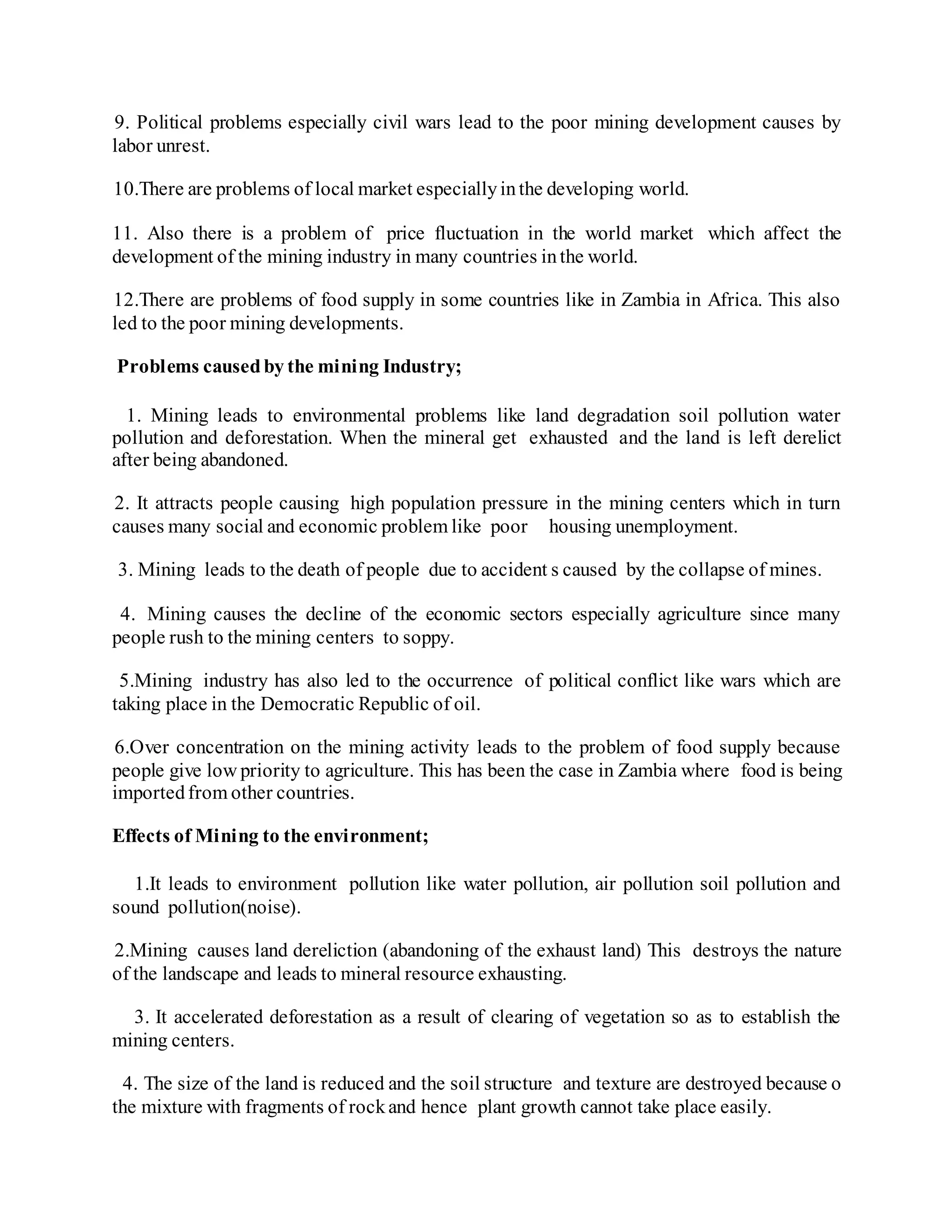 9. Political problems especially civil wars lead to the poor mining development causes by
labor unrest.
10.There are problems of local market especiallyinthe developing world.
11. Also there is a problem of price fluctuation in the world market which affect the
development of the mining industry in many countries inthe world.
12.There are problems of food supply in some countries like in Zambia in Africa. This also
led to the poor mining developments.
Problems causedby the mining Industry;
1. Mining leads to environmental problems like land degradation soil pollution water
pollution and deforestation. When the mineral get exhausted and the land is left derelict
after being abandoned.
2. It attracts people causing high population pressure in the mining centers which in turn
causes many social and economic problem like poor housing unemployment.
3. Mining leads to the death of people due to accident s caused by the collapse of mines.
4. Mining causes the decline of the economic sectors especially agriculture since many
people rush to the mining centers to soppy.
5.Mining industry has also led to the occurrence of political conflict like wars which are
taking place in the Democratic Republic of oil.
6.Over concentration on the mining activity leads to the problem of food supply because
people give low priority to agriculture. This has been the case in Zambia where food is being
importedfrom other countries.
Effects of Mining to the environment;
1.It leads to environment pollution like water pollution, air pollution soil pollution and
sound pollution(noise).
2.Mining causes land dereliction (abandoning of the exhaust land) This destroys the nature
of the landscape and leads to mineral resource exhausting.
3. It accelerated deforestation as a result of clearing of vegetation so as to establish the
mining centers.
4. The size of the land is reduced and the soil structure and texture are destroyed because o
the mixture with fragments of rockand hence plant growth cannot take place easily.
 