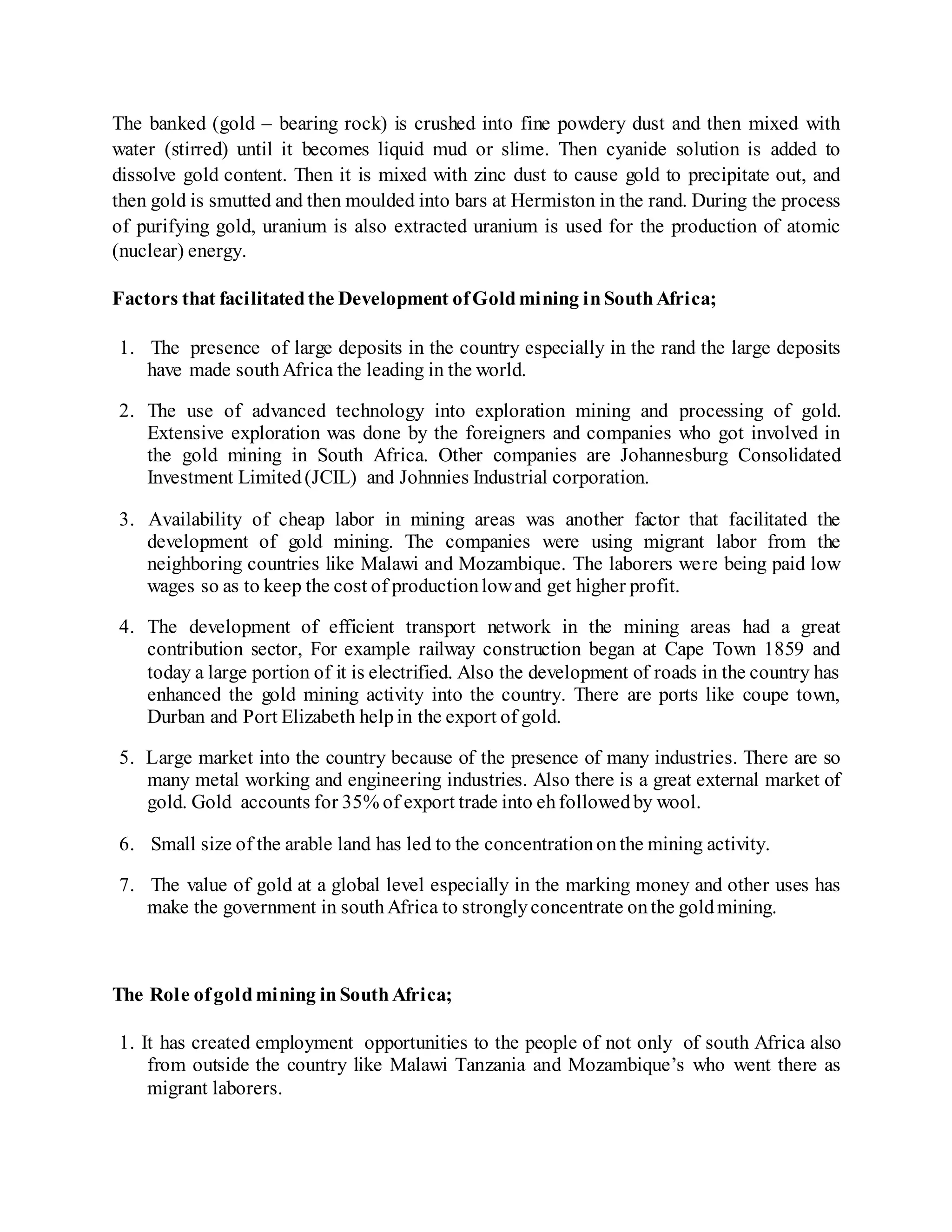 The banked (gold – bearing rock) is crushed into fine powdery dust and then mixed with
water (stirred) until it becomes liquid mud or slime. Then cyanide solution is added to
dissolve gold content. Then it is mixed with zinc dust to cause gold to precipitate out, and
then gold is smutted and then moulded into bars at Hermiston in the rand. During the process
of purifying gold, uranium is also extracted uranium is used for the production of atomic
(nuclear) energy.
Factors that facilitatedthe Development ofGoldmining inSouthAfrica;
1. The presence of large deposits in the country especially in the rand the large deposits
have made southAfrica the leading in the world.
2. The use of advanced technology into exploration mining and processing of gold.
Extensive exploration was done by the foreigners and companies who got involved in
the gold mining in South Africa. Other companies are Johannesburg Consolidated
Investment Limited(JCIL) and Johnnies Industrial corporation.
3. Availability of cheap labor in mining areas was another factor that facilitated the
development of gold mining. The companies were using migrant labor from the
neighboring countries like Malawi and Mozambique. The laborers were being paid low
wages so as to keep the cost of productionlowand get higher profit.
4. The development of efficient transport network in the mining areas had a great
contribution sector, For example railway construction began at Cape Town 1859 and
today a large portion of it is electrified. Also the development of roads in the country has
enhanced the gold mining activity into the country. There are ports like coupe town,
Durban and Port Elizabeth helpin the export of gold.
5. Large market into the country because of the presence of many industries. There are so
many metal working and engineering industries. Also there is a great external market of
gold. Gold accounts for 35% of export trade into ehfollowedby wool.
6. Small size of the arable land has led to the concentrationonthe mining activity.
7. The value of gold at a global level especially in the marking money and other uses has
make the government in southAfrica to stronglyconcentrate onthe goldmining.
The Role ofgoldmining inSouthAfrica;
1. It has created employment opportunities to the people of not only of south Africa also
from outside the country like Malawi Tanzania and Mozambique’s who went there as
migrant laborers.
 
